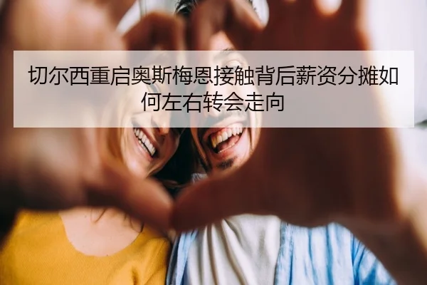 切尔西重启奥斯梅恩接触背后薪资分摊如何左右转会走向