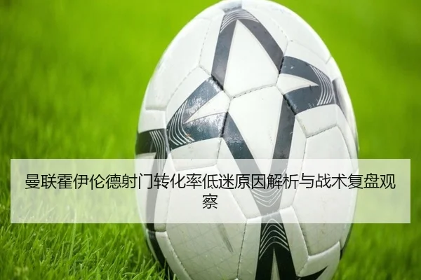 曼联霍伊伦德射门转化率低迷原因解析与战术复盘观察