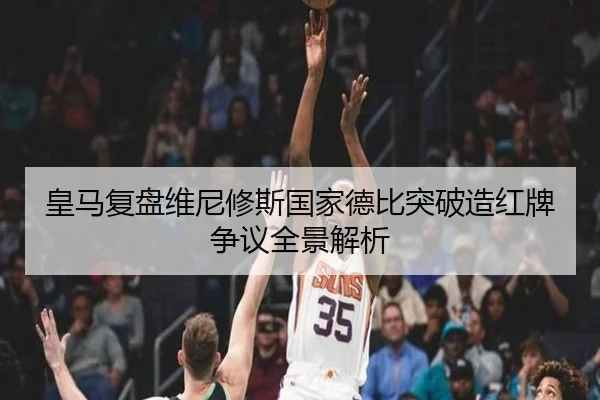 皇马复盘维尼修斯国家德比突破造红牌争议全景解析