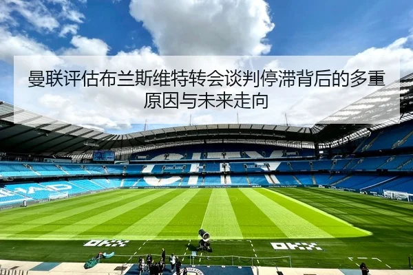 曼联评估布兰斯维特转会谈判停滞背后的多重原因与未来走向