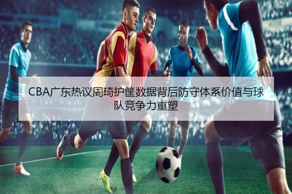 CBA广东热议周琦护筐数据背后防守体系价值与球队竞争力重塑