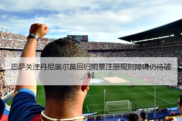 巴萨关注丹尼奥尔莫回归前景注册规则障碍仍待破解
