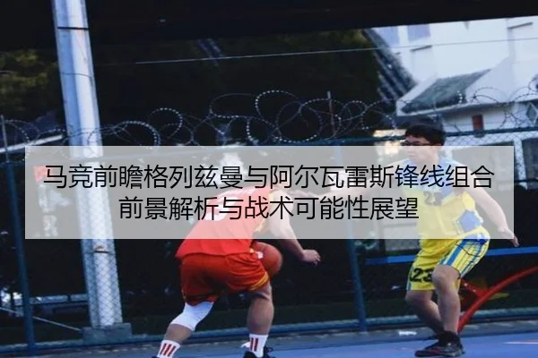 马竞前瞻格列兹曼与阿尔瓦雷斯锋线组合前景解析与战术可能性展望
