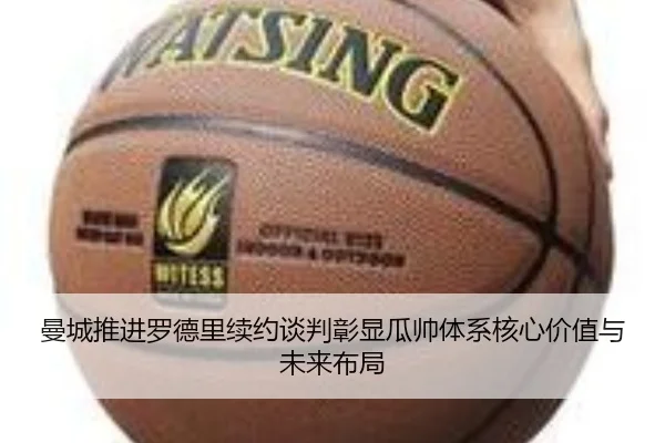 曼城推进罗德里续约谈判彰显瓜帅体系核心价值与未来布局
