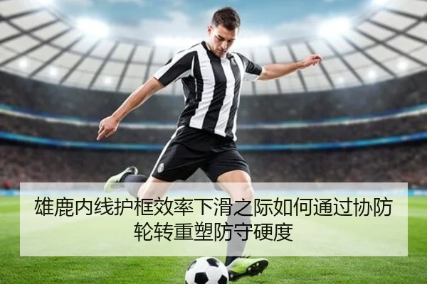 雄鹿内线护框效率下滑之际如何通过协防轮转重塑防守硬度