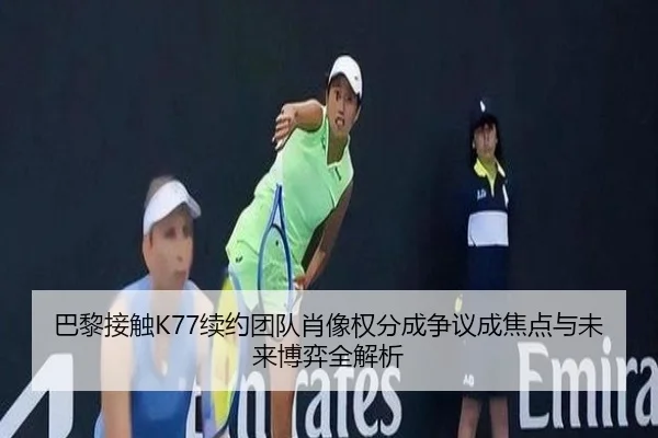巴黎接触K77续约团队肖像权分成争议成焦点与未来博弈全解析